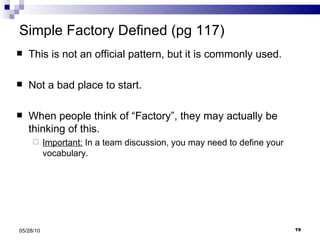 Simple Factory Defined (pg 117) This is not an official pattern, but it is commonly used. Not a bad place to start. When people think of “Factory”, they may actually be thinking of this. Important:  In a team discussion, you may need to define your vocabulary. 05/28/10 