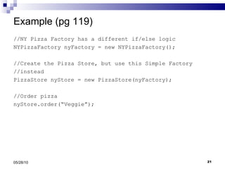 Example (pg 119) //NY Pizza Factory has a different if/else logic NYPizzaFactory nyFactory = new NYPizzaFactory();  //Create the Pizza Store, but use this Simple Factory  //instead PizzaStore nyStore = new PizzaStore(nyFactory); //Order pizza nyStore.order(“Veggie”); 05/28/10 