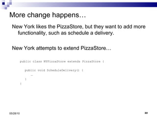 More change happens… New York likes the PizzaStore, but they want to add more functionality, such as schedule a delivery.  New York attempts to extend PizzaStore… public class NYPizzaStore extends PizzaStore { public void ScheduleDelivery() { … } } 05/28/10 
