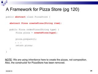 A Framework for Pizza Store (pg 120) public  abstract  class PizzaStore { abstract Pizza createPizza(String item); public Pizza orderPizza(String type) { Pizza pizza =  createPizza(type); pizza.prepare(); . . .  return pizza; } } 05/28/10 NOTE : We are using  inheritance  here to create the pizzas, not composition. Also, the constructor for PizzaStore has been removed. 