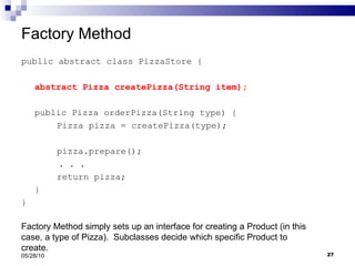 Factory Method public abstract class PizzaStore { abstract Pizza createPizza(String item); public Pizza orderPizza(String type) { Pizza pizza = createPizza(type); pizza.prepare(); . . .  return pizza; } } 05/28/10 Factory Method simply sets up an interface for creating a Product (in this case, a type of Pizza).  Subclasses decide which specific Product to create. 