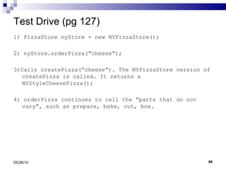 Test Drive (pg 127) 1) PizzaStore nyStore = new NYPizzaStore(); 2) nyStore.orderPizza("cheese"); 3)Calls createPizza(“cheese”). The NYPizzaStore version of createPizza is called. It returns a NYStyleCheesePizza(); 4) orderPizza continues to call the “parts that do not vary”, such as prepare, bake, cut, box. 05/28/10 