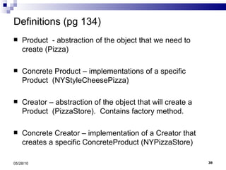 Definitions (pg 134) Product  - abstraction of the object that we need to create (Pizza) Concrete Product – implementations of a specific Product  (NYStyleCheesePizza) Creator – abstraction of the object that will create a Product  (PizzaStore).  Contains factory method. Concrete Creator – implementation of a Creator that creates a specific ConcreteProduct (NYPizzaStore) 05/28/10 