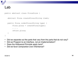 Lab public abstract class PizzaStore { abstract Pizza createPizza(String item); public Pizza orderPizza(String type) { Pizza pizza = createPizza(type); . . .  return pizza; } } 05/28/10 Did we separate out the parts that vary from the parts that do not vary? Did we Program to an Interface, not an Implementation? Does the Hollywood Principle apply here? Did we favor composition over inheritance?  