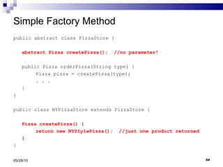 Simple Factory Method public abstract class PizzaStore { abstract Pizza createPizza();  //no parameter! public Pizza orderPizza(String type) { Pizza pizza = createPizza(type); . . .  } } public class NYPizzaStore extends PizzaStore { Pizza createPizza() { return new NYStylePizza();  //just one product returned } } 05/28/10 