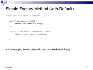 Simple Factory Method (with Default) public abstract class PizzaStore { void Pizza createPizza() { return new DefaultPizza(); } public Pizza orderPizza(String type) { Pizza pizza = createPizza(type); . . .  } } 05/28/10 In this example, there is default Product created (DefaultPizza). 