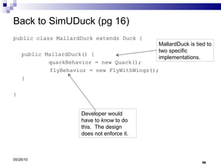 Back to SimUDuck (pg 16) public class MallardDuck extends Duck { public MallardDuck() {   quackBehavior = new Quack(); flyBehavior = new FlyWithWings(); } } 05/28/10 Developer would have to  know  to do this.  The design does not enforce it. MallardDuck is tied to two specific implementations. 