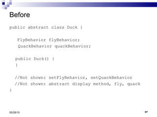 Before public abstract class Duck { FlyBehavior flyBehavior;   QuackBehavior quackBehavior; public Duck() { } //Not shown: setFlyBehavior, setQuackBehavior //Not shown: abstract display method, fly, quack } 05/28/10 