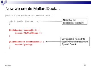 Now we create MallardDuck… public class MallardDuck extends Duck { public MallardDuck() { } FlyBehavior createFly() { return FlyWithWings(); } QuackBehavior createQuack() { return Quack(); } } 05/28/10 Developer is “forced” to specify implementations of Fly and Quack. Note that the constructor is empty. 