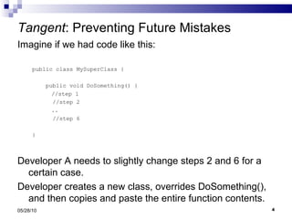 Tangent : Preventing Future Mistakes Imagine if we had code like this: public class MySuperClass { public void DoSomething() {   //step 1 //step 2   .. //step 6  } Developer A needs to slightly change steps 2 and 6 for a certain case.  Developer creates a new class, overrides DoSomething(), and then copies and paste the entire function contents. 05/28/10 