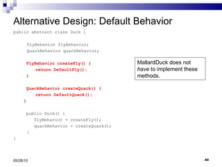 Alternative Design: Default Behavior public abstract class Duck {   FlyBehavior flyBehavior;   QuackBehavior quackBehavior; FlyBehavior createFly() { return DefaultFly(); } QuackBehavior createQuack() { return DefaultQuack(); }     public Duck() { flyBehavior = createFly(); quackBehavior = createQuack();   } } 05/28/10 MallardDuck does not  have  to implement these methods. 