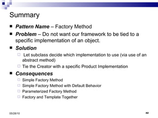 Summary Pattern Name  – Factory Method Problem  – Do not want our framework to be tied to a specific implementation of an object. Solution Let subclass decide which implementation to use (via use of an abstract method) Tie the Creator with a specific Product Implementation Consequences Simple Factory Method Simple Factory Method with Default Behavior Parameterized Factory Method Factory and Template Together 05/28/10 