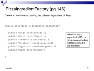 PizzaIngredientFactory (pg 146) public interface PizzaIngredientFactory { public Dough createDough(); public Sauce createSauce(); public Cheese createCheese(); public Veggies[] createVeggies(); public Pepperoni createPepperoni(); public Clams createClam(); } 05/28/10 Create an interface for creating the different ingredients of Pizza. Note that each ingredient of Pizza has a corresponding method defined in the interface. 