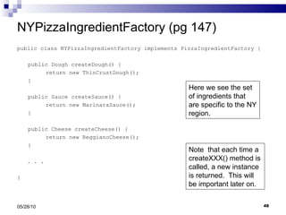 NYPizzaIngredientFactory (pg 147) public class NYPizzaIngredientFactory implements PizzaIngredientFactory { public Dough createDough() { return new ThinCrustDough(); } public Sauce createSauce() { return new MarinaraSauce(); } public Cheese createCheese() { return new ReggianoCheese(); } . . .  } 05/28/10 Here we see the set of ingredients that are specific to the NY region. Note  that each time a createXXX() method is called, a new instance is returned.  This will be important later on. 