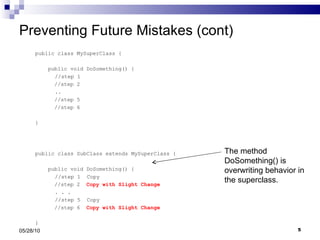Preventing Future Mistakes (cont) public class MySuperClass { public void DoSomething() {   //step 1 //step 2   .. //step 5 //step 6  } public class SubClass extends MySuperClass { public void DoSomething() {   //step 1  Copy //step 2  Copy with Slight Change   . . .    //step 5  Copy //step 6  Copy with Slight Change } 05/28/10 The method DoSomething() is overwriting behavior in the superclass. 