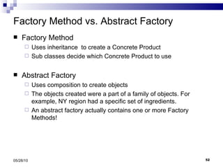 Factory Method vs. Abstract Factory Factory Method Uses inheritance  to create a Concrete Product Sub classes decide which Concrete Product to use Abstract Factory Uses composition to create objects The objects created were a part of a family of objects. For example, NY region had a specific set of ingredients. An abstract factory actually contains one or more Factory Methods! 05/28/10 