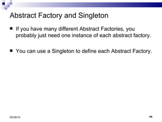 Abstract Factory and Singleton If you have many different Abstract Factories, you probably just need one instance of each abstract factory. You can use a Singleton to define each Abstract Factory. 05/28/10 