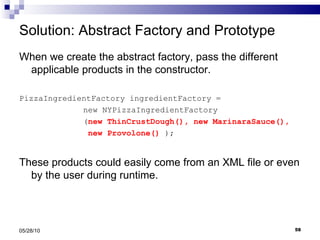 Solution: Abstract Factory and Prototype When we create the abstract factory, pass the different applicable products in the constructor. PizzaIngredientFactory ingredientFactory =  new NYPizzaIngredientFactory ( new ThinCrustDough(), new MarinaraSauce(),    new Provolone()  ); These products could easily come from an XML file or even by the user during runtime. 05/28/10 