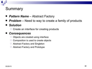 Summary Pattern Name  – Abstract Factory Problem  – Need to way to create a family of products  Solution Create an interface for creating products Consequences Objects are created using interface Composition is used to create objects Abstract Factory and Singleton Abstract Factory and Prototype 05/28/10 
