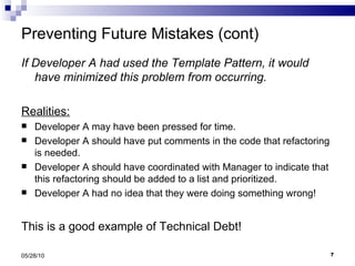 Preventing Future Mistakes (cont) If Developer A had used the Template Pattern, it would have minimized this problem from occurring. Realities: Developer A may have been pressed for time. Developer A should have put comments in the code that refactoring is needed. Developer A should have coordinated with Manager to indicate that this refactoring should be added to a list and prioritized. Developer A had no idea that they were doing something wrong! This is a good example of Technical Debt! 05/28/10 