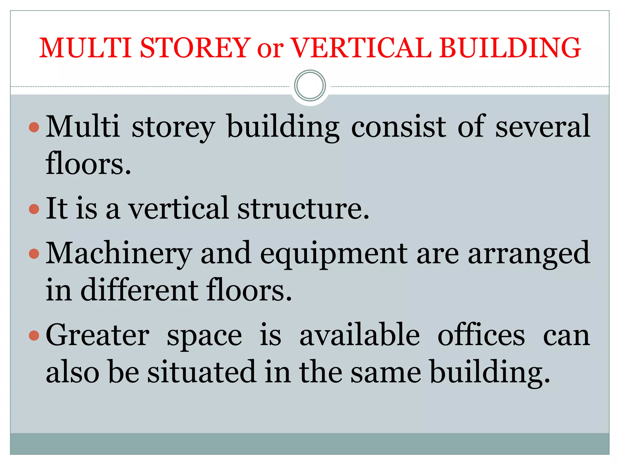 MULTI STOREY or VERTICAL BUILDING
 Multi storey building consist of several
floors.
 It is a vertical structure.
 Machinery and equipment are arranged
in different floors.
 Greater space is available offices can
also be situated in the same building.
 