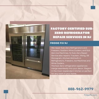 888-962-9979
FACTORY CERTIFIED SUB-
ZERO REFRIGERATOR
REPAIR SERVICES IN NJ
FRIDGE FIX NJ
We repair Sub-Zero Refrigerators and
Freezers, SubZero Wine Coolers, and Sub
Zero Ice Machines. NJ Sub-Zero Repair
Service also repairs: Traulsen, Viking, GE
Monogram, Kitchen/Aid built-in
Refrigerators, Freezers, Ice Machines and
Wine Coolers.
The Sub-Zero refrigeration appliances
merge seamlessly into your decor. Elegant
in the most resplendent kitchen or perfect
for any room in your home.
fridgefix.com
 