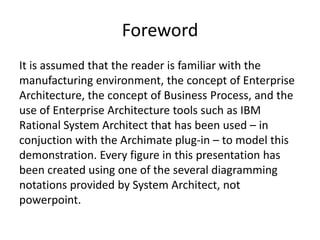 Foreword
It is assumed that the reader is familiar with the
manufacturing environment, the concept of Enterprise
Architecture, the concept of Business Process, and the
use of Enterprise Architecture tools such as IBM
Rational System Architect that has been used – in
conjuction with the Archimate plug-in – to model this
demonstration. Every figure in this presentation has
been created using one of the several diagramming
notations provided by System Architect, not
powerpoint.
 