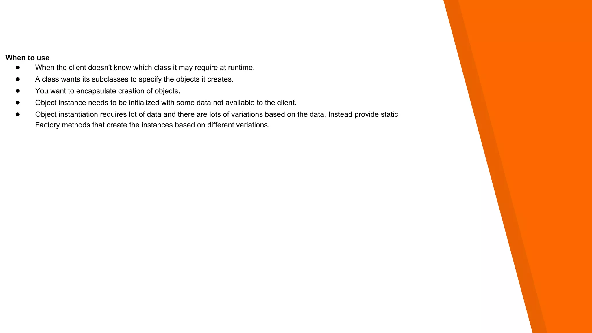 When to use
● When the client doesn't know which class it may require at runtime.
● A class wants its subclasses to specify the objects it creates.
● You want to encapsulate creation of objects.
● Object instance needs to be initialized with some data not available to the client.
● Object instantiation requires lot of data and there are lots of variations based on the data. Instead provide static
Factory methods that create the instances based on different variations.
 