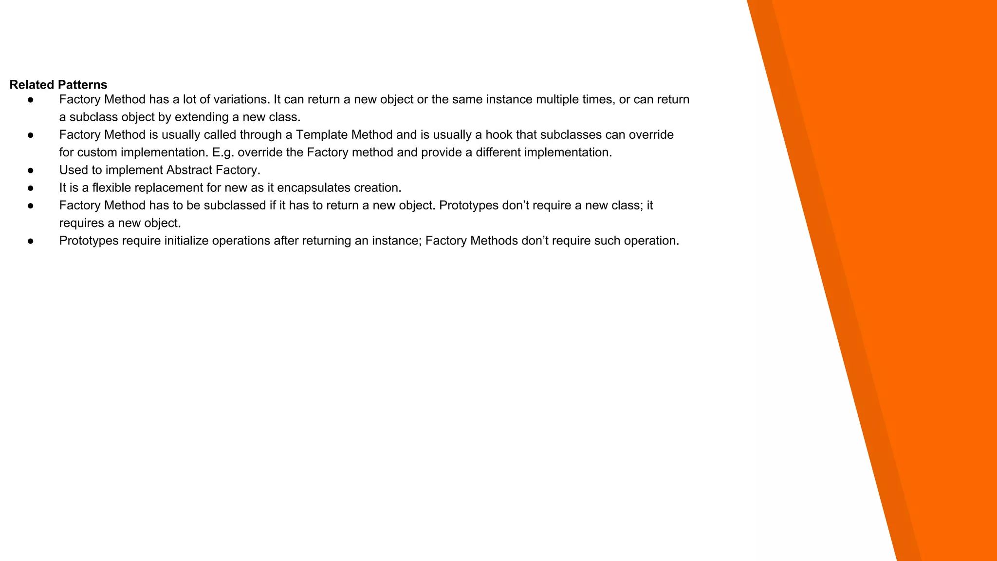 Related Patterns
● Factory Method has a lot of variations. It can return a new object or the same instance multiple times, or can return
a subclass object by extending a new class.
● Factory Method is usually called through a Template Method and is usually a hook that subclasses can override
for custom implementation. E.g. override the Factory method and provide a different implementation.
● Used to implement Abstract Factory.
● It is a flexible replacement for new as it encapsulates creation.
● Factory Method has to be subclassed if it has to return a new object. Prototypes don’t require a new class; it
requires a new object.
● Prototypes require initialize operations after returning an instance; Factory Methods don’t require such operation.
 