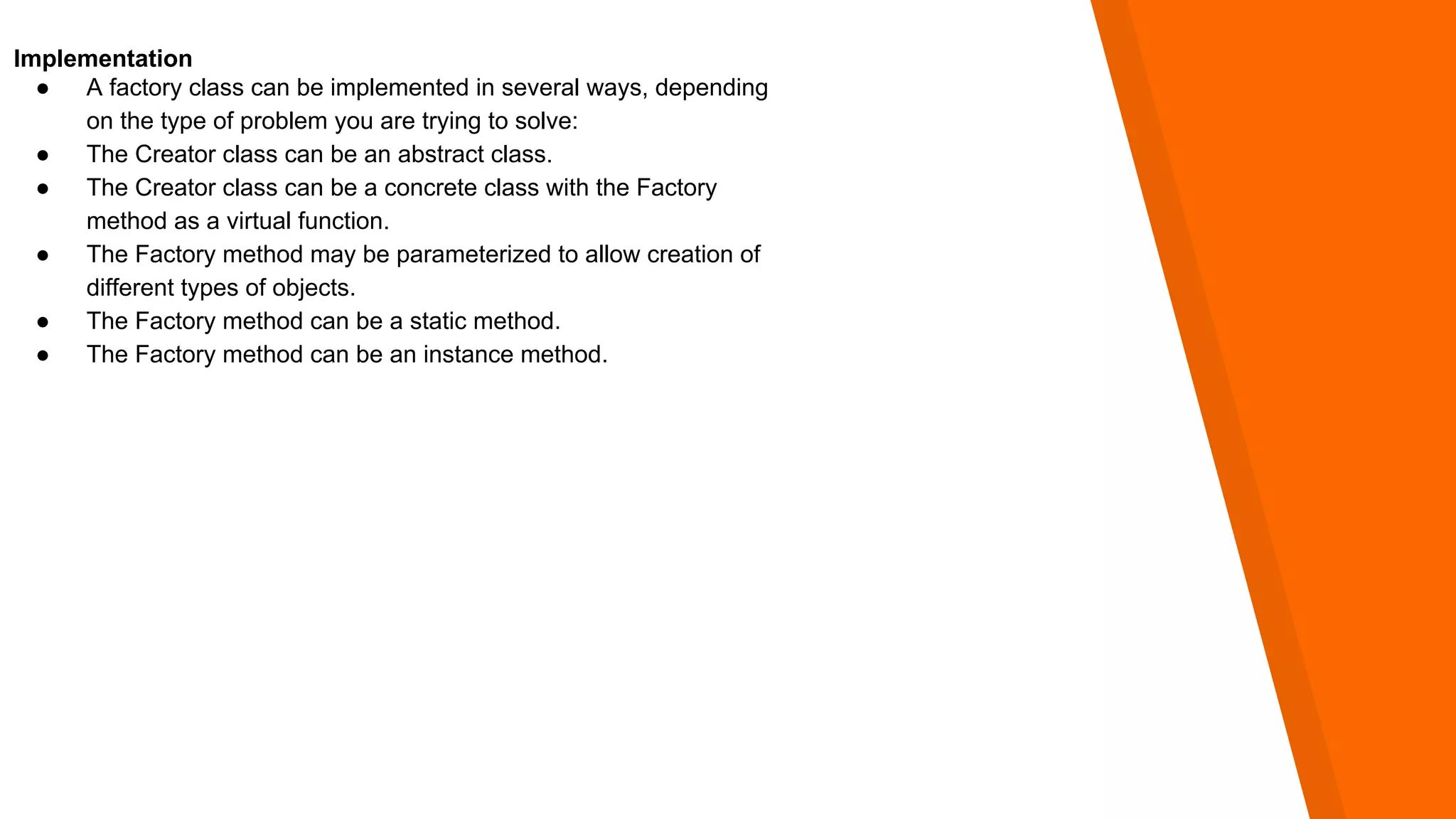 Implementation
● A factory class can be implemented in several ways, depending
on the type of problem you are trying to solve:
● The Creator class can be an abstract class.
● The Creator class can be a concrete class with the Factory
method as a virtual function.
● The Factory method may be parameterized to allow creation of
different types of objects.
● The Factory method can be a static method.
● The Factory method can be an instance method.
 