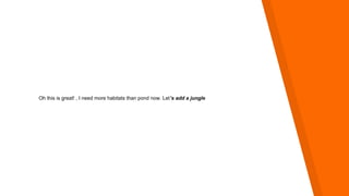 Oh this is great! , I need more habitats than pond now. Let’s add a jungle
 