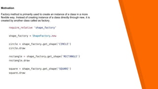 Motivation
Factory method is primarily used to create an instance of a class in a more
flexible way. Instead of creating instance of a class directly through new, it is
created by another class called as factory.
 