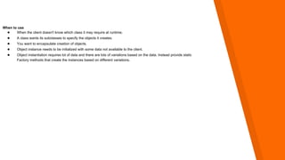 When to use
● When the client doesn't know which class it may require at runtime.
● A class wants its subclasses to specify the objects it creates.
● You want to encapsulate creation of objects.
● Object instance needs to be initialized with some data not available to the client.
● Object instantiation requires lot of data and there are lots of variations based on the data. Instead provide static
Factory methods that create the instances based on different variations.
 