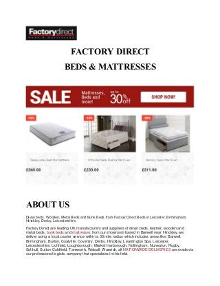 FACTORY DIRECT
BEDS & MATTRESSES
ABOUT US
Divan beds, Wooden, Metal Beds and Bunk Beds from Factory Direct Beds in Leicester, Birmingham,
Hinckley, Derby, Leicestershire.
Factory Direct are leading UK manufacturers and suppliers of divan beds, leather, wooden and
metal beds, bunk beds and mattresses from our showroom based in Barwell near Hinckley, we
deliver using a local courier service within a 30 mile radius which includes areas like; Barwell,
Birmingham, Burton, Coalville, Coventry, Derby, Hinckley, Leamington Spa, Leicester,
Leicestershire, Lichfield, Loughborough, Market Harborough, Nottingham, Nuneaton, Rugby,
Solihull, Sutton Coldfield, Tamworth, Walsall, Warwick, all NATIONWIDE DELIVERIES are made via
our professional logistic company that specialises in this field.
 