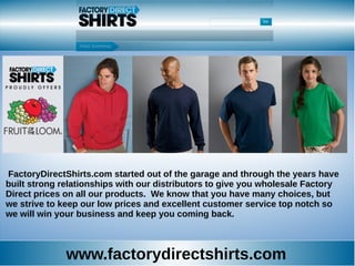 www.factorydirectshirts.com
FactoryDirectShirts.com started out of the garage and through the years have
built strong relationships with our distributors to give you wholesale Factory
Direct prices on all our products. We know that you have many choices, but
we strive to keep our low prices and excellent customer service top notch so
we will win your business and keep you coming back.
 