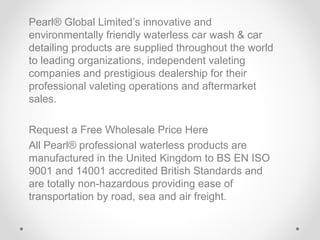Pearl® Global Limited’s innovative and
environmentally friendly waterless car wash & car
detailing products are supplied throughout the world
to leading organizations, independent valeting
companies and prestigious dealership for their
professional valeting operations and aftermarket
sales.
Request a Free Wholesale Price Here
All Pearl® professional waterless products are
manufactured in the United Kingdom to BS EN ISO
9001 and 14001 accredited British Standards and
are totally non-hazardous providing ease of
transportation by road, sea and air freight.

 