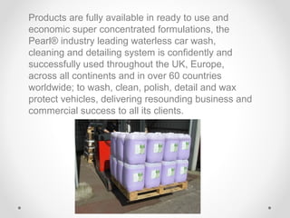 Products are fully available in ready to use and
economic super concentrated formulations, the
Pearl® industry leading waterless car wash,
cleaning and detailing system is confidently and
successfully used throughout the UK, Europe,
across all continents and in over 60 countries
worldwide; to wash, clean, polish, detail and wax
protect vehicles, delivering resounding business and
commercial success to all its clients.

 