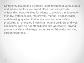 Stringently tested and diversely used throughout various auto
and marine sectors, our world class products provide
outstanding opportunities for clients to provide a unique ecofriendly, waterless car, motorcycle, marine, aviation wash
and detailing system, that saves time and effort whilst
producing an unrivaled finish in a hot and cold, dry and wet
conditions, with no run off pollution into waterways, saving
precious water and energy resources whilst vastly reducing
carbon footprints.

 