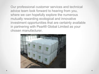 Our professional customer services and technical
advice team look forward to hearing from you,
where we can hopefully explore the numerous
mutually rewarding ecological and innovative
investment opportunities that are certainly available
in partnering with Pearl® Global Limited as your
chosen manufacturer.

 
