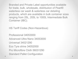 Branded and Private Label opportunities available
for trade, bulk, wholesale, distribution of Pearl®
waterless car wash & waterless car detailing
products, which are available in bulk container sizes
ranging from 25L, 205L to 1000L Intermediate Bulk
Container (IBC).
HS Tariff Codes (Non-Hazardous)
Professional 34053000
Advanced Ultra Nano 34053000
Universal 34021290
Eco Tyre shine 34052000
Pro Microfibre Cloth 56031290
Standard Pallet Configuration

 