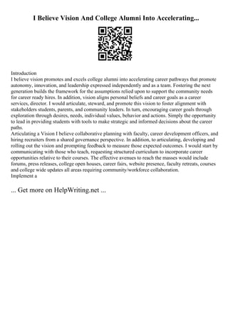 I Believe Vision And College Alumni Into Accelerating...
Introduction
I believe vision promotes and excels college alumni into accelerating career pathways that promote
autonomy, innovation, and leadership expressed independently and as a team. Fostering the next
generation builds the framework for the assumptions relied upon to support the community needs
for career ready hires. In addition, vision aligns personal beliefs and career goals as a career
services, director. I would articulate, steward, and promote this vision to foster alignment with
stakeholders students, parents, and community leaders. In turn, encouraging career goals through
exploration through desires, needs, individual values, behavior and actions. Simply the opportunity
to lead in providing students with tools to make strategic and informed decisions about the career
paths.
Articulating a Vision I believe collaborative planning with faculty, career development officers, and
hiring recruiters from a shared governance perspective. In addition, to articulating, developing and
rolling out the vision and prompting feedback to measure those expected outcomes. I would start by
communicating with those who teach, requesting structured curriculum to incorporate career
opportunities relative to their courses. The effective avenues to reach the masses would include
forums, press releases, college open houses, career fairs, website presence, faculty retreats, courses
and college wide updates all areas requiring community/workforce collaboration.
Implement a
... Get more on HelpWriting.net ...
 