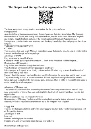 The Output And Storage Devices Appropriate For The System...
The input, output and storage devices appropriate for the system software
Storage devices
A device in line with answers.com is any form of hardware that store knowledge. The foremost
common form of device, that nearly all computers have, may be a disc drive. Howard Campbell
and mineral Boggle Graham, authors of the book Electronic Document Preparation and
Management explains device as a hardware part that keep knowledge, data and program directions
for good.
TYPES OF STORAGE DEVICES
CD ROM.
This is optical disk scan solely Memory stores knowledge that may be scan by a pc. it s not writable
it s wont to distribute pc software package.
Advantage of ROM
Easy to use easily movable Cheap
Can use in several pc like portable computer ... Show more content on Helpwriting.net ...
Disadvantage of Flash drive
Easy to lose, not abundant storage in some cases
You should run application software package on a software
It is employed to designed to put briefly or intermediate files in a very pc main RAM instead of
store them briefly on a flash
Memory Card the memory card used to store useful information for some time until it ready to use.
They re ordinarily utilized in several electronic devices, together with digital cameras, mobile,
laptop personal computer, MP3 players and game consoles. They re little, re recordable and ready to
retain knowledge while not power.
Advantage of Memory card
They enable a lot of immediate access they don t manufacture any noise whereas on work they
need less quantity of power they area unit simple to stay track of; memory card don t would like
organization
One will use larger card for price effectiveness
Disadvantages of Memory Card they will break simply they may be lost or misplaced simply these
card may be full of electronic corruption and build the complete card illegible
Floppy disk
This is a bit that scan data from and writes knowledge to tiny low disk. The foremost common sort
of floppy drive is three.
Advantages of disk
Low cost
Portable and simply on the market
Floppies area unit low cost and might be used over and over
Disadvantages of floppy disk
 
