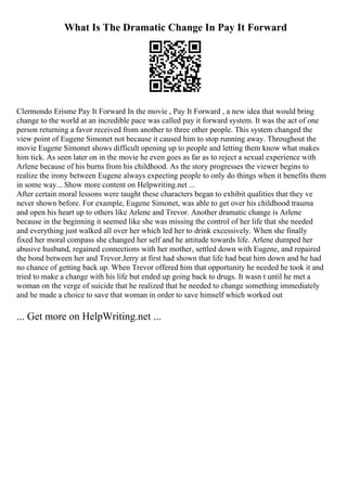 What Is The Dramatic Change In Pay It Forward
Clermondo Erisme Pay It Forward In the movie , Pay It Forward , a new idea that would bring
change to the world at an incredible pace was called pay it forward system. It was the act of one
person returning a favor received from another to three other people. This system changed the
view point of Eugene Simonet not because it caused him to stop running away. Throughout the
movie Eugene Simonet shows difficult opening up to people and letting them know what makes
him tick. As seen later on in the movie he even goes as far as to reject a sexual experience with
Arlene because of his burns from his childhood. As the story progresses the viewer begins to
realize the irony between Eugene always expecting people to only do things when it benefits them
in some way... Show more content on Helpwriting.net ...
After certain moral lessons were taught these characters began to exhibit qualities that they ve
never shown before. For example, Eugene Simonet, was able to get over his childhood trauma
and open his heart up to others like Arlene and Trevor. Another dramatic change is Arlene
because in the beginning it seemed like she was missing the control of her life that she needed
and everything just walked all over her which led her to drink excessively. When she finally
fixed her moral compass she changed her self and he attitude towards life. Arlene dumped her
abusive husband, regained connections with her mother, settled down with Eugene, and repaired
the bond between her and Trevor.Jerry at first had shown that life had beat him down and he had
no chance of getting back up. When Trevor offered him that opportunity he needed he took it and
tried to make a change with his life but ended up going back to drugs. It wasn t until he met a
woman on the verge of suicide that he realized that he needed to change something immediately
and he made a choice to save that woman in order to save himself which worked out
... Get more on HelpWriting.net ...
 