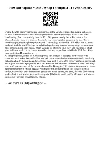How Did Popular Music Develop Throughout The 20th Century
During the 20th century there was a vast increase in the variety of music that people had access
to. Prior to the invention of mass market gramophone records (developed in 1892) and radio
broadcasting (first commercially done ca. 1919 20), people mainly listened to music at live
Classical music concerts or musical theatre shows, which were too expensive for many lower
income people; on early phonograph players (a technology invented in 1877 which was not mass
marketed until the mid 1890s); or by individuals performing musicor singing songs on an amateur
basis at home, using sheet music, which required the ability to sing, play, and read music, which
were skills that tended to be limited to middle class and upper class individuals. With the... Show
more content on Helpwriting.net ...
As time progressed, and as the Romantic period saw changes in accepted modification with
composers such as Berlioz and Mahler, the 20th century saw that instrumentation could practically
be hand picked by the composer. Saxophones were used in some 20th century orchestra scores such
as Vaughan Williams Symphonies No.6 and 9 and William Walton s Belshazzar s Feast, and many
other works as a member of the orchestral ensemble. During the 20th century, the modern orchestra
became standardized[citation needed] with the modern instrumentation that includes a string
section, woodwinds, brass instruments, percussion, piano, celeste, and even, for some 20th century
works, electric instruments such as electric guitar,[4] electric bass[5] and/or electronic instruments
such as the Theremin or synthesizer.[citation
... Get more on HelpWriting.net ...
 