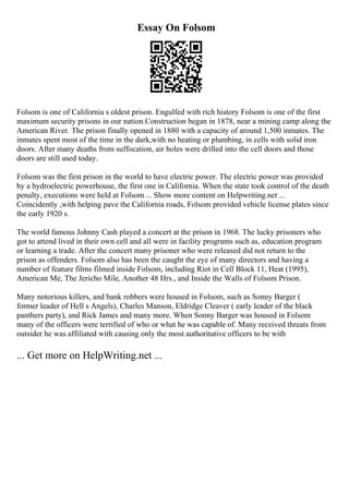 Essay On Folsom
Folsom is one of California s oldest prison. Engulfed with rich history Folsom is one of the first
maximum security prisons in our nation.Construction began in 1878, near a mining camp along the
American River. The prison finally opened in 1880 with a capacity of around 1,500 inmates. The
inmates spent most of the time in the dark,with no heating or plumbing, in cells with solid iron
doors. After many deaths from suffocation, air holes were drilled into the cell doors and those
doors are still used today.
Folsom was the first prison in the world to have electric power. The electric power was provided
by a hydroelectric powerhouse, the first one in California. When the state took control of the death
penalty, executions were held at Folsom ... Show more content on Helpwriting.net ...
Coincidently ,with helping pave the California roads, Folsom provided vehicle license plates since
the early 1920 s.
The world famous Johnny Cash played a concert at the prison in 1968. The lucky prisoners who
got to attend lived in their own cell and all were in facility programs such as, education program
or learning a trade. After the concert many prisoner who were released did not return to the
prison as offenders. Folsom also has been the caught the eye of many directors and having a
number of feature films filmed inside Folsom, including Riot in Cell Block 11, Heat (1995),
American Me, The Jericho Mile, Another 48 Hrs., and Inside the Walls of Folsom Prison.
Many notorious killers, and bank robbers were housed in Folsom, such as Sonny Barger (
former leader of Hell s Angels), Charles Manson, Eldridge Cleaver ( early leader of the black
panthers party), and Rick James and many more. When Sonny Barger was housed in Folsom
many of the officers were terrified of who or what he was capable of. Many received threats from
outsider he was affiliated with causing only the most authoritative officers to be with
... Get more on HelpWriting.net ...
 