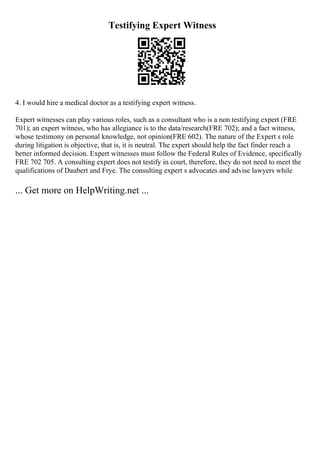 Testifying Expert Witness
4. I would hire a medical doctor as a testifying expert witness.
Expert witnesses can play various roles, such as a consultant who is a non testifying expert (FRE
701); an expert witness, who has allegiance is to the data/research(FRE 702); and a fact witness,
whose testimony on personal knowledge, not opinion(FRE 602). The nature of the Expert s role
during litigation is objective, that is, it is neutral. The expert should help the fact finder reach a
better informed decision. Expert witnesses must follow the Federal Rules of Evidence, specifically
FRE 702 705. A consulting expert does not testify in court, therefore, they do not need to meet the
qualifications of Daubert and Frye. The consulting expert s advocates and advise lawyers while
... Get more on HelpWriting.net ...
 