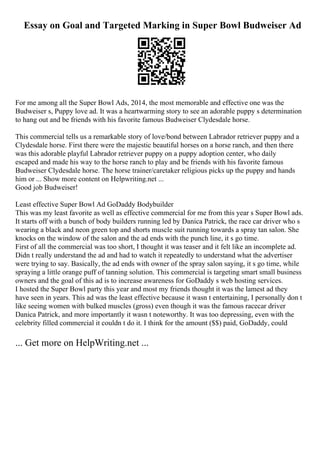 Essay on Goal and Targeted Marking in Super Bowl Budweiser Ad
For me among all the Super Bowl Ads, 2014, the most memorable and effective one was the
Budweiser s, Puppy love ad. It was a heartwarming story to see an adorable puppy s determination
to hang out and be friends with his favorite famous Budweiser Clydesdale horse.
This commercial tells us a remarkable story of love/bond between Labrador retriever puppy and a
Clydesdale horse. First there were the majestic beautiful horses on a horse ranch, and then there
was this adorable playful Labrador retriever puppy on a puppy adoption center, who daily
escaped and made his way to the horse ranch to play and be friends with his favorite famous
Budweiser Clydesdale horse. The horse trainer/caretaker religious picks up the puppy and hands
him or ... Show more content on Helpwriting.net ...
Good job Budweiser!
Least effective Super Bowl Ad GoDaddy Bodybuilder
This was my least favorite as well as effective commercial for me from this year s Super Bowl ads.
It starts off with a bunch of body builders running led by Danica Patrick, the race car driver who s
wearing a black and neon green top and shorts muscle suit running towards a spray tan salon. She
knocks on the window of the salon and the ad ends with the punch line, it s go time.
First of all the commercial was too short, I thought it was teaser and it felt like an incomplete ad.
Didn t really understand the ad and had to watch it repeatedly to understand what the advertiser
were trying to say. Basically, the ad ends with owner of the spray salon saying, it s go time, while
spraying a little orange puff of tanning solution. This commercial is targeting smart small business
owners and the goal of this ad is to increase awareness for GoDaddy s web hosting services.
I hosted the Super Bowl party this year and most my friends thought it was the lamest ad they
have seen in years. This ad was the least effective because it wasn t entertaining, I personally don t
like seeing women with bulked muscles (gross) even though it was the famous racecar driver
Danica Patrick, and more importantly it wasn t noteworthy. It was too depressing, even with the
celebrity filled commercial it couldn t do it. I think for the amount ($$) paid, GoDaddy, could
... Get more on HelpWriting.net ...
 