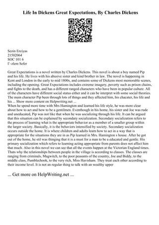 Life In Dickens Great Expectations, By Charles Dickens
Sezin Erciyas
21502064
SOC 101 6
Г–zlem Sefer
Great Expectations is a novel written by Charles Dickens. This novel is about a boy named Pip
and his life. He lives with his abusive sister and kind brother in law. The novel is happening in
Kent and London in the early to mid 1800s, and contains some of Dickens most memorable scenes,
including the opening. Great Expectations includes extreme imagery, poverty such as prison chains,
and fights to the death, and has a different ranged characters who have been in popular culture. All
of the characters have different social status either and it can be interpret with some social theories.
The main character Pip been through lots of things and they affected him, his chacater, his life and
his ... Show more content on Helpwriting.net ...
When he spend more time with Mrs Hamington and learned his life style, he was more clear
about how to act and how to be a gentilmen. Eventhough in his home, his sister and Joe was rude
and uneducated, Pip was not like that when he was socializing through his life. It can be argued
that this situation can be explained by secondary socialization. Secondary socialization refers to
the process of learning what is the appropriate behavior as a member of a smaller group within
the larger society. Basically, it is the behaviors intensified by society. Secondary socialization
occurs outside the home. It is where children and adults learn how to act in a way that is
appropriate for the situations they are in as Pip learned in Mrs. Hamington s house. After he got
out of the home, he stil was thinging that it is a must for a man to be a educated and gentle. His
primary socialization which refers to learning acting appropriate from parents does not affect him
that much. Also in this novel we can see that all the events happen at the Victorian England times.
Thats why the relationships between people in the village is according to classes. The classes are
ranging from criminals, Magwitch, to the poor peasants of the country, Joe and Biddy, to the
middle class, Pumblechook, to the very rich, Miss Havisham. They treat each other according to
their income level. It is not an regular thing to talk with an wealthy upper
... Get more on HelpWriting.net ...
 