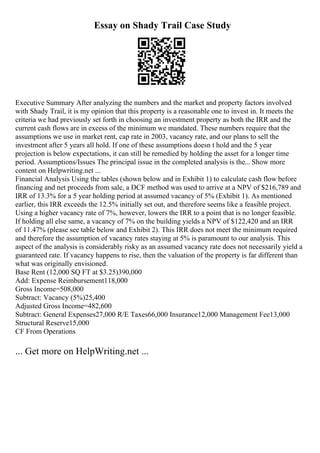 Essay on Shady Trail Case Study
Executive Summary After analyzing the numbers and the market and property factors involved
with Shady Trail, it is my opinion that this property is a reasonable one to invest in. It meets the
criteria we had previously set forth in choosing an investment property as both the IRR and the
current cash flows are in excess of the minimum we mandated. These numbers require that the
assumptions we use in market rent, cap rate in 2003, vacancy rate, and our plans to sell the
investment after 5 years all hold. If one of these assumptions doesn t hold and the 5 year
projection is below expectations, it can still be remedied by holding the asset for a longer time
period. Assumptions/Issues The principal issue in the completed analysis is the... Show more
content on Helpwriting.net ...
Financial Analysis Using the tables (shown below and in Exhibit 1) to calculate cash flow before
financing and net proceeds from sale, a DCF method was used to arrive at a NPV of $216,789 and
IRR of 13.3% for a 5 year holding period at assumed vacancy of 5% (Exhibit 1). As mentioned
earlier, this IRR exceeds the 12.5% initially set out, and therefore seems like a feasible project.
Using a higher vacancy rate of 7%, however, lowers the IRR to a point that is no longer feasible.
If holding all else same, a vacancy of 7% on the building yields a NPV of $122,420 and an IRR
of 11.47% (please see table below and Exhibit 2). This IRR does not meet the minimum required
and therefore the assumption of vacancy rates staying at 5% is paramount to our analysis. This
aspect of the analysis is considerably risky as an assumed vacancy rate does not necessarily yield a
guaranteed rate. If vacancy happens to rise, then the valuation of the property is far different than
what was originally envisioned.
Base Rent (12,000 SQ FT at $3.25)390,000
Add: Expense Reimbursement118,000
Gross Income=508,000
Subtract: Vacancy (5%)25,400
Adjusted Gross Income=482,600
Subtract: General Expenses27,000 R/E Taxes66,000 Insurance12,000 Management Fee13,000
Structural Reserve15,000
CF From Operations
... Get more on HelpWriting.net ...
 