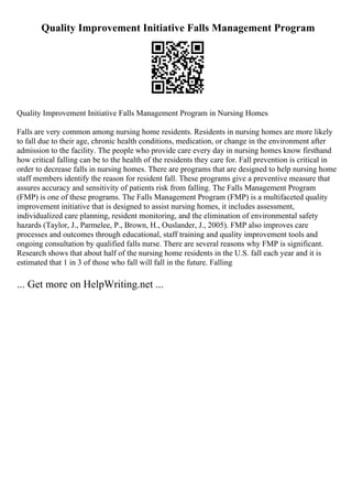 Quality Improvement Initiative Falls Management Program
Quality Improvement Initiative Falls Management Program in Nursing Homes
Falls are very common among nursing home residents. Residents in nursing homes are more likely
to fall due to their age, chronic health conditions, medication, or change in the environment after
admission to the facility. The people who provide care every day in nursing homes know firsthand
how critical falling can be to the health of the residents they care for. Fall prevention is critical in
order to decrease falls in nursing homes. There are programs that are designed to help nursing home
staff members identify the reason for resident fall. These programs give a preventive measure that
assures accuracy and sensitivity of patients risk from falling. The Falls Management Program
(FMP) is one of these programs. The Falls Management Program (FMP) is a multifaceted quality
improvement initiative that is designed to assist nursing homes, it includes assessment,
individualized care planning, resident monitoring, and the elimination of environmental safety
hazards (Taylor, J., Parmelee, P., Brown, H., Ouslander, J., 2005). FMP also improves care
processes and outcomes through educational, staff training and quality improvement tools and
ongoing consultation by qualified falls nurse. There are several reasons why FMP is significant.
Research shows that about half of the nursing home residents in the U.S. fall each year and it is
estimated that 1 in 3 of those who fall will fall in the future. Falling
... Get more on HelpWriting.net ...
 